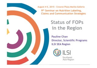 Date
TM
Status of FOPs
in the Region
Pauline Chan
Director, Scientific Programs
ILSI SEA Region
9th Seminar on Nutrition Labeling,
Claims and Communication Strategies
August 4-5, 2015 – Crowne Plaza Manila Galleria
 