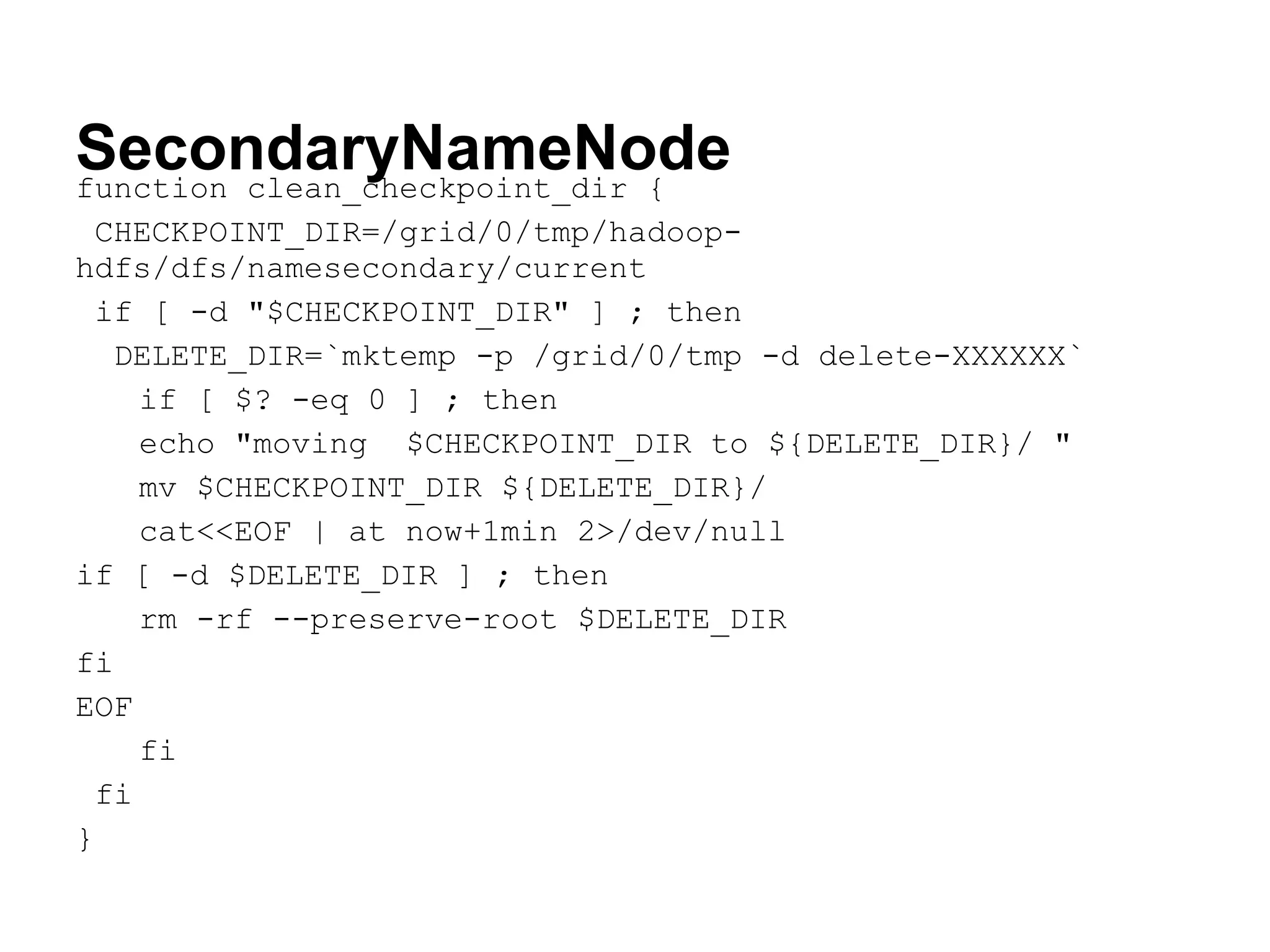 SecondaryNameNode
function clean_checkpoint_dir {
 CHECKPOINT_DIR=/grid/0/tmp/hadoop-
hdfs/dfs/namesecondary/current
 if [ -d "$CHECKPOINT_DIR" ] ; then
   DELETE_DIR=`mktemp -p /grid/0/tmp -d delete-XXXXXX`
    if [ $? -eq 0 ] ; then
    echo "moving $CHECKPOINT_DIR to ${DELETE_DIR}/ "
    mv $CHECKPOINT_DIR ${DELETE_DIR}/
    cat<<EOF | at now+1min 2>/dev/null
if [ -d $DELETE_DIR ] ; then
    rm -rf --preserve-root $DELETE_DIR
fi
EOF
    fi
 fi
}
 