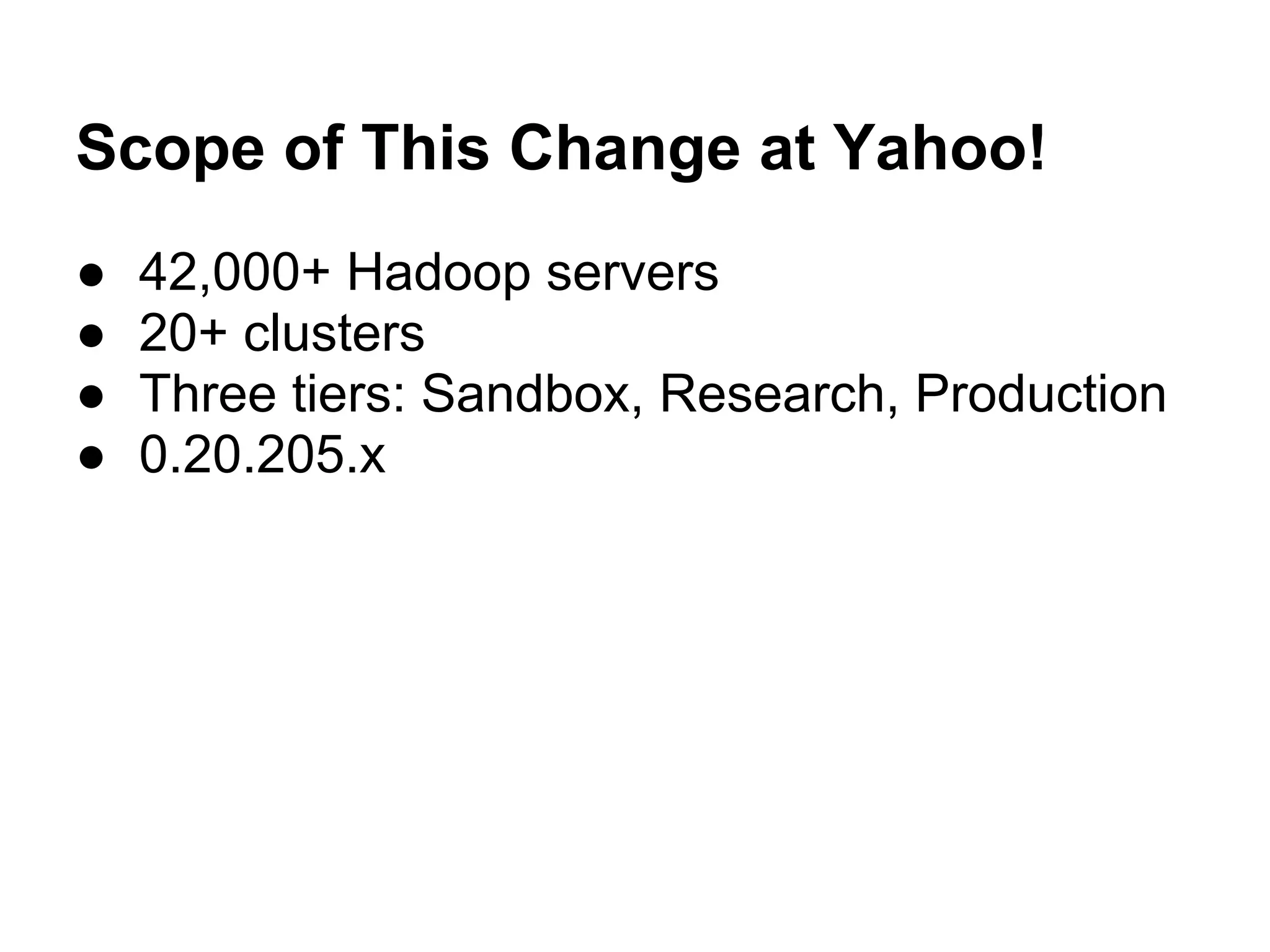 Scope of This Change at Yahoo!
●   42,000+ Hadoop servers
●   20+ clusters
●   Three tiers: Sandbox, Research, Production
●   0.20.205.x
 
