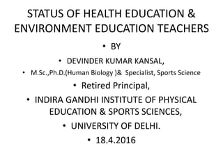 STATUS OF HEALTH EDUCATION &
ENVIRONMENT EDUCATION TEACHERS
• BY
• DEVINDER KUMAR KANSAL,
• M.Sc.,Ph.D.(Human Biology )& Specialist, Sports Science
• Retired Principal,
• INDIRA GANDHI INSTITUTE OF PHYSICAL
EDUCATION & SPORTS SCIENCES,
• UNIVERSITY OF DELHI.
• 18.4.2016
 
