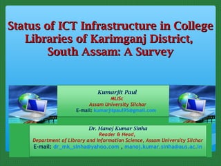 Status of ICT Infrastructure in College
   Libraries of Karimganj District,
        South Assam: A Survey


                              Kumarjit Paul
                                    MLISc
                           Assam University Silchar
                      E-mail: kumarjitpaul95@gmail.com
                                        

                           Dr. Manoj Kumar Sinha
                               Reader & Head,
    Department of Library and Information Science, Assam University Silchar
    E-mail: dr_mk_sinha@yahoo.com , manoj.kumar.sinha@aus.ac.in

                                        
 