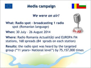 Media campaignMedia campaign
We were on air!
What: Radio spot – broadcasting 1 radio
spot (Romanian language)
When: 30 July – 26 August 2014
Where: Radio Romania Actualităţi and EUROPA FM
stations, 168 spreads (84 sprads on each station)
Results: the radio spot was heard by the targeted
group (“11 years+ National level”) by 75,157,000 times
 