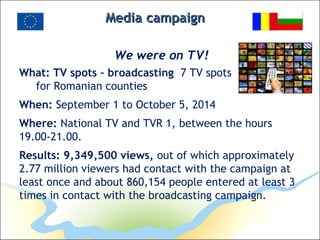 MediaMedia campaigncampaign
We were on TV!
What: TV spots – broadcasting 7 TV spots
for Romanian counties
When: September 1 to October 5, 2014
Where: National TV and TVR 1, between the hours
19.00-21.00.
Results: 9,349,500 views, out of which approximately
2.77 million viewers had contact with the campaign at
least once and about 860,154 people entered at least 3
times in contact with the broadcasting campaign.
 