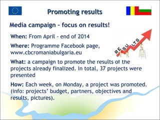 Promoting resultsPromoting results
Media campaign – focus on results!
When: From April - end of 2014
Where: Programme Facebook page,
www.cbcromaniabulgaria.eu
What: a campaign to promote the results of the
projects already finalized. In total, 37 projects were
presented
How: Each week, on Monday, a project was promoted.
(info: projects’ budget, partners, objectives and
results, pictures).
 