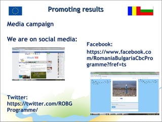 Promoting resultsPromoting results
Media campaign
We are on social media:
Facebook:
https://www.facebook.co
m/RomaniaBulgariaCbcPro
gramme?fref=ts
Twitter:
https://twitter.com/ROBG
Programme/
 