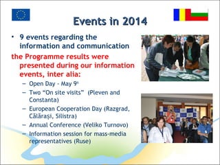Events in 2014Events in 2014
• 9 events regarding the
information and communication
the Programme results were
presented during our information
events, inter alia:
– Open Day - May 9th
– Two “On site visits” (Pleven and
Constanta)
– European Cooperation Day (Razgrad,
Călăra i, Silistraș )
– Annual Conference (Veliko Turnovo)
– Information session for mass-media
representatives (Ruse)
 