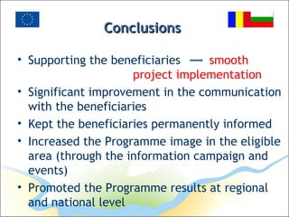 ConclusionsConclusions
• Supporting the beneficiaries smooth
project implementation
• Significant improvement in the communication
with the beneficiaries
• Kept the beneficiaries permanently informed
• Increased the Programme image in the eligible
area (through the information campaign and
events)
• Promoted the Programme results at regional
and national level
 