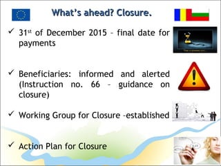 What’s ahead? Closure.What’s ahead? Closure.
 31st
of December 2015 – final date for
payments
 Beneficiaries: informed and alerted
(Instruction no. 66 – guidance on
closure)
 Working Group for Closure –established
 Action Plan for Closure
 