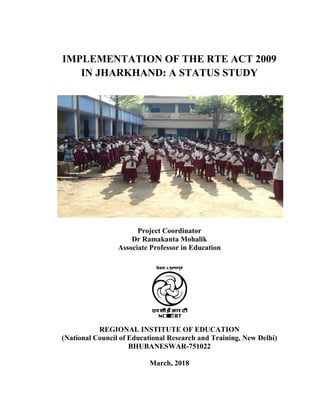 IMPLEMENTATION OF THE RTE ACT 2009
IN JHARKHAND: A STATUS STUDY
Project Coordinator
Dr Ramakanta Mohalik
Associate Professor in Education
REGIONAL INSTITUTE OF EDUCATION
(National Council of Educational Research and Training, New Delhi)
BHUBANESWAR-751022
March, 2018
 