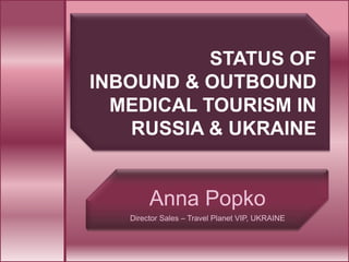 STATUS OF
INBOUND & OUTBOUND
  MEDICAL TOURISM IN
    RUSSIA & UKRAINE


        Anna Popko
   Director Sales – Travel Planet VIP, UKRAINE
 