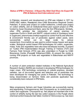 Status of IPM in Pakistan A Report By Allah Dad Khan An Expert IN
IPM At National And International Level
In Pakistan, research and development on IPM was initiated in 1971 by
PARC-IIBC station, Rawalpindi (now CABI Bioscience Regional Centre-
Pakistan). A seven-year project on cotton bollworms, a three-year project
on cotton whitefly, and an institutional three-year support project on IPM,
funded by Asian Development Bank, were the first IPM projects. Similarly,
other IPM activities like introduction of natural enemies of
sugarcane Pyrilla in Sindh and NWFP, cultural control of Gurdaspur borer
in sugarcane, pheromones (methyl eugenol) to control fruit fly and effective
& environment friendly use of pesticides against cotton pests, were
successfully carried out on large scale by various
researchers. Coccinallids sp was used to control mango hopper and apple
scales. Biological control based IPM technologies for cotton, sugarcane,
maize, fruits and vegetables have also been developed recently. A project
on “Cotton IPM Implementation through Training of Trainers (TOT) and
Farmers Field Schools (FFS) was also undertaken in Punjab by CABI
Bioscience Centre (Poswal& Williamson1998). At present the centre is
running IPM projects on fruits and vegetables in Balochistan and NWFP
provinces.
A number of plant protection related institutes in the National Agricultural
Research System (NARS) are involved in developing IPM technologies for
major crops. IPM technology comprising of cultural practices, resistant
varieties, use of bio-control agents and selective use of pesticides has
been developed for managing rice pests in Pakistan. The technology is
being disseminated on farmers’ fields and pesticide application has
considerably been reduced in IPM fields.
Many progressive farmers and Sugar Industries are successfully rearing
and augmenting Trichogramma sp.and Chrysoperla sp. to control pests of
cotton and sugarcane. Chrysoperla sp. has played an important role in the
control of whitefly during the last two cotton seasons in the Punjab where
chemical control measures had failed. Control of Helicoverpa sp. has been
 