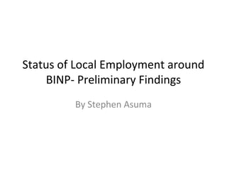 Status of Local Employment around 
BINP- Preliminary Findings 
By Stephen Asuma 
 