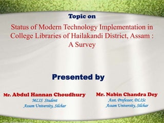 Topic on
  Status of Modern Technology Implementation in
  College Libraries of Hailakandi District, Assam :
                      A Survey



                  Presented by

Mr. Abdul Hannan Choudhury          Mr. Nabin Chandra Dey
           MLIS Student                 Asst. Professor, DLISc
       Assam University, Silchar       Assam University, Silchar
 