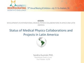 Sandra Guzmán PhD.
Radiotherapy Center of Lima
Vice President ALFIM
SESSION:
DEVELOPMENTS IN INTERNATIONAL MEDICAL PHYSICS COLLABORATIONS IN AFRICA AND LATIN
AMERICA
Status of Medical Physics Collaborations and
Projects in Latin America
1
 