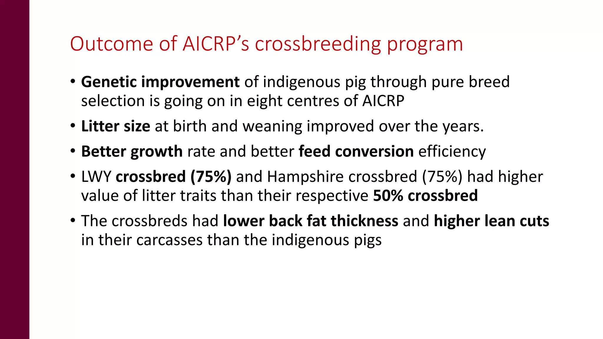Outcome of AICRP’s crossbreeding program
• Genetic improvement of indigenous pig through pure breed
selection is going on in eight centres of AICRP
• Litter size at birth and weaning improved over the years.
• Better growth rate and better feed conversion efficiency
• LWY crossbred (75%) and Hampshire crossbred (75%) had higher
value of litter traits than their respective 50% crossbred
• The crossbreds had lower back fat thickness and higher lean cuts
in their carcasses than the indigenous pigs
 