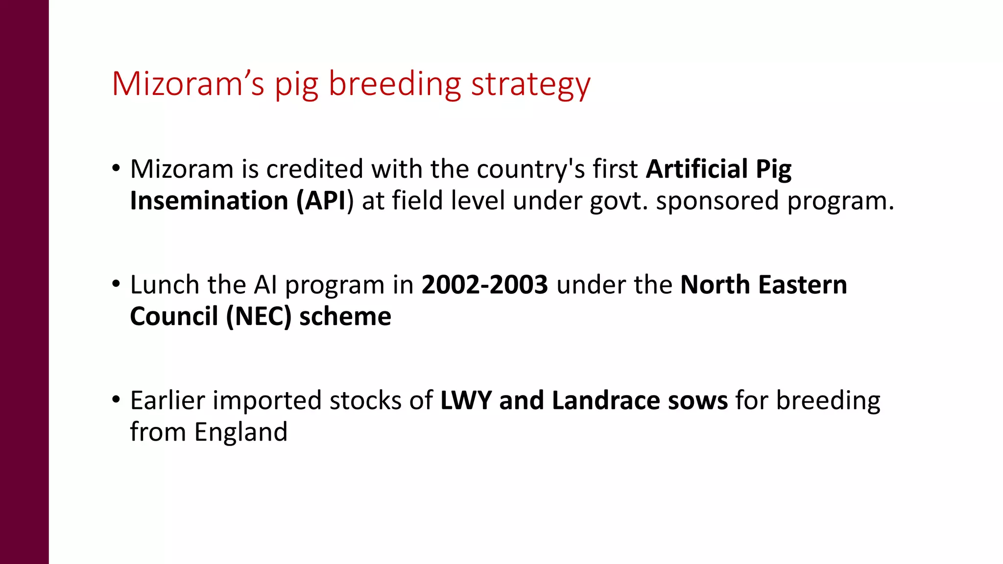 Mizoram’s pig breeding strategy
• Mizoram is credited with the country's first Artificial Pig
Insemination (API) at field level under govt. sponsored program.
• Lunch the AI program in 2002-2003 under the North Eastern
Council (NEC) scheme
• Earlier imported stocks of LWY and Landrace sows for breeding
from England
 