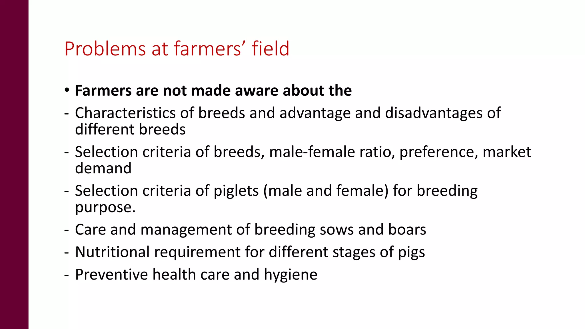 Problems at farmers’ field
• Farmers are not made aware about the
- Characteristics of breeds and advantage and disadvantages of
different breeds
- Selection criteria of breeds, male-female ratio, preference, market
demand
- Selection criteria of piglets (male and female) for breeding
purpose.
- Care and management of breeding sows and boars
- Nutritional requirement for different stages of pigs
- Preventive health care and hygiene
 