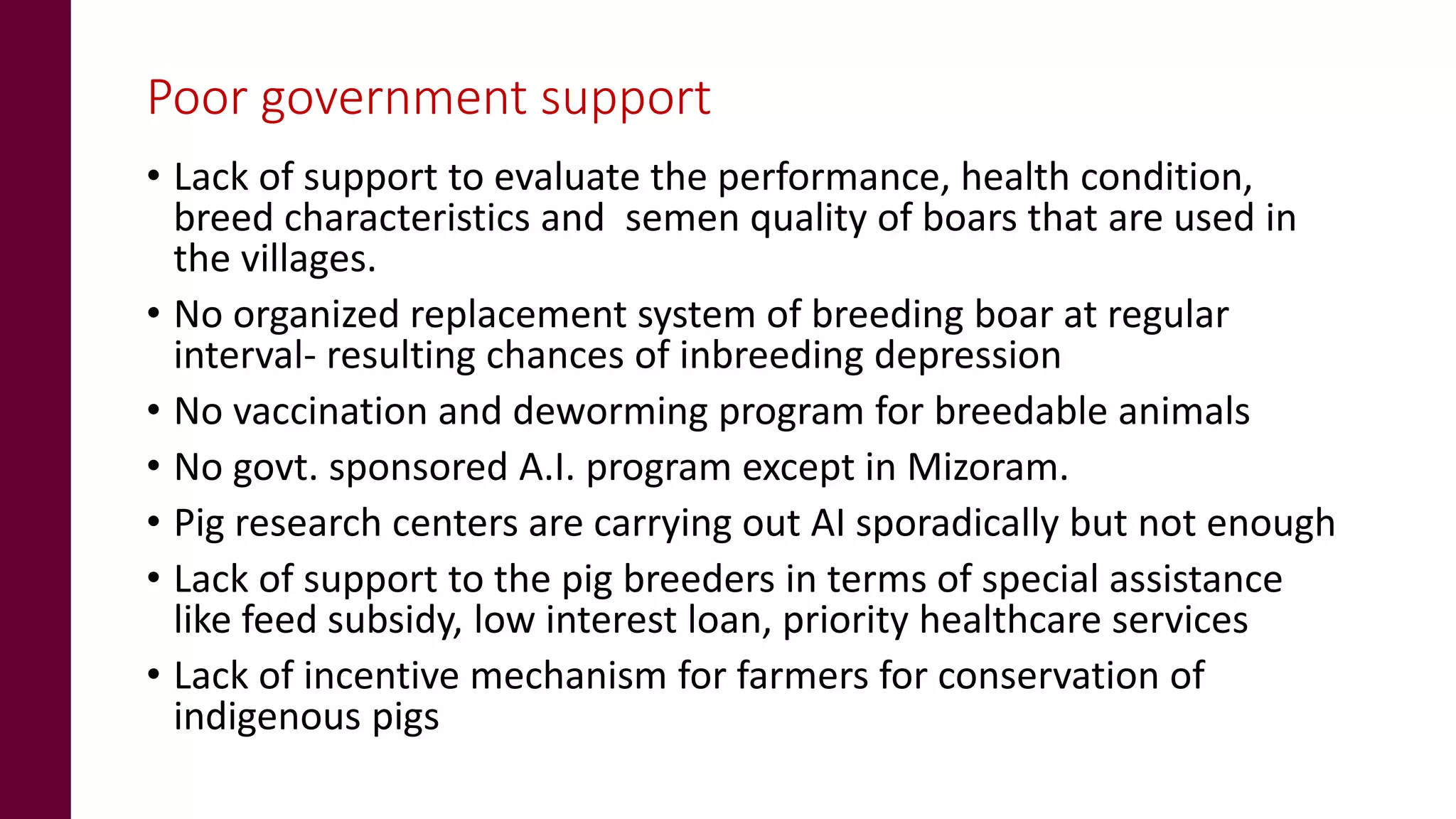 Poor government support
• Lack of support to evaluate the performance, health condition,
breed characteristics and semen quality of boars that are used in
the villages.
• No organized replacement system of breeding boar at regular
interval- resulting chances of inbreeding depression
• No vaccination and deworming program for breedable animals
• No govt. sponsored A.I. program except in Mizoram.
• Pig research centers are carrying out AI sporadically but not enough
• Lack of support to the pig breeders in terms of special assistance
like feed subsidy, low interest loan, priority healthcare services
• Lack of incentive mechanism for farmers for conservation of
indigenous pigs
 