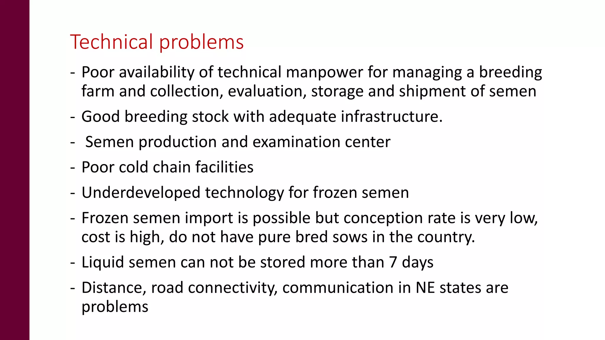 Technical problems
- Poor availability of technical manpower for managing a breeding
farm and collection, evaluation, storage and shipment of semen
- Good breeding stock with adequate infrastructure.
- Semen production and examination center
- Poor cold chain facilities
- Underdeveloped technology for frozen semen
- Frozen semen import is possible but conception rate is very low,
cost is high, do not have pure bred sows in the country.
- Liquid semen can not be stored more than 7 days
- Distance, road connectivity, communication in NE states are
problems
 