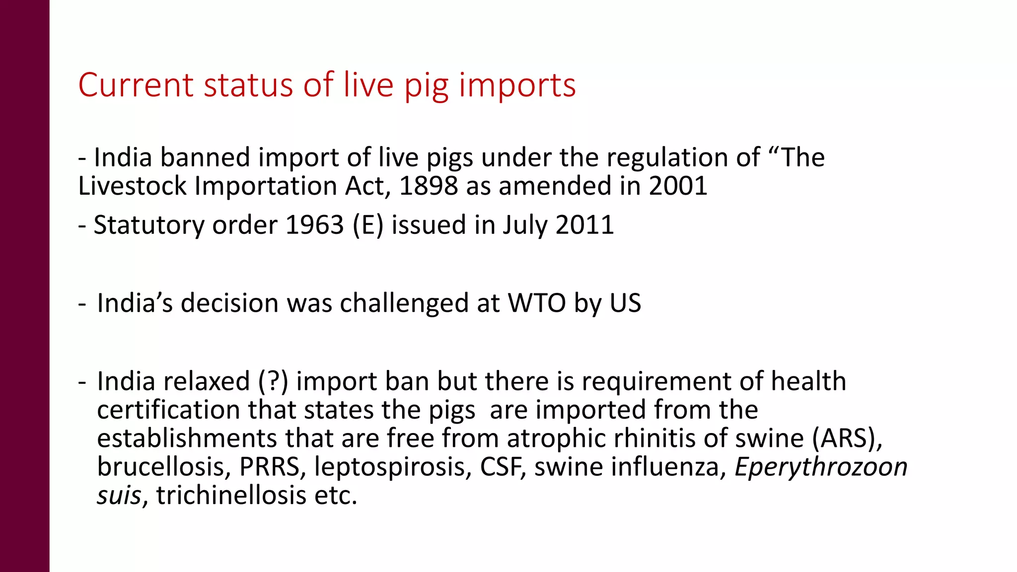 Current status of live pig imports
- India banned import of live pigs under the regulation of “The
Livestock Importation Act, 1898 as amended in 2001
- Statutory order 1963 (E) issued in July 2011
- India’s decision was challenged at WTO by US
- India relaxed (?) import ban but there is requirement of health
certification that states the pigs are imported from the
establishments that are free from atrophic rhinitis of swine (ARS),
brucellosis, PRRS, leptospirosis, CSF, swine influenza, Eperythrozoon
suis, trichinellosis etc.
 