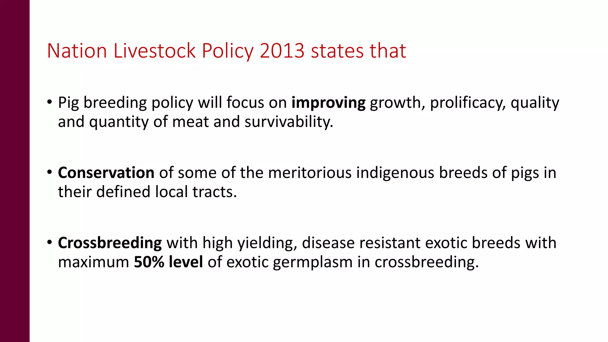 Nation Livestock Policy 2013 states that
• Pig breeding policy will focus on improving growth, prolificacy, quality
and quantity of meat and survivability.
• Conservation of some of the meritorious indigenous breeds of pigs in
their defined local tracts.
• Crossbreeding with high yielding, disease resistant exotic breeds with
maximum 50% level of exotic germplasm in crossbreeding.
 