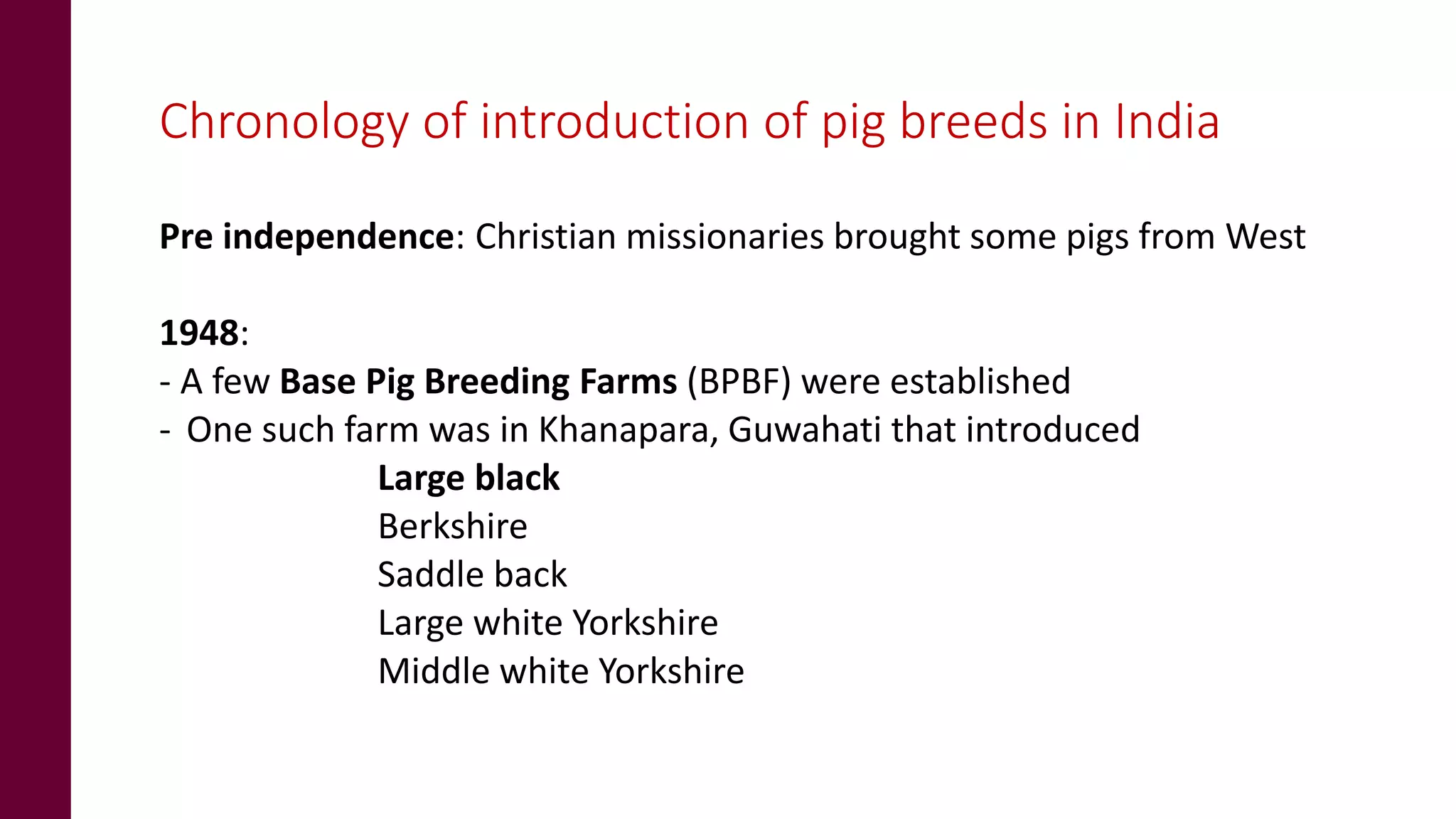 Chronology of introduction of pig breeds in India
Pre independence: Christian missionaries brought some pigs from West
1948:
- A few Base Pig Breeding Farms (BPBF) were established
- One such farm was in Khanapara, Guwahati that introduced
Large black
Berkshire
Saddle back
Large white Yorkshire
Middle white Yorkshire
 