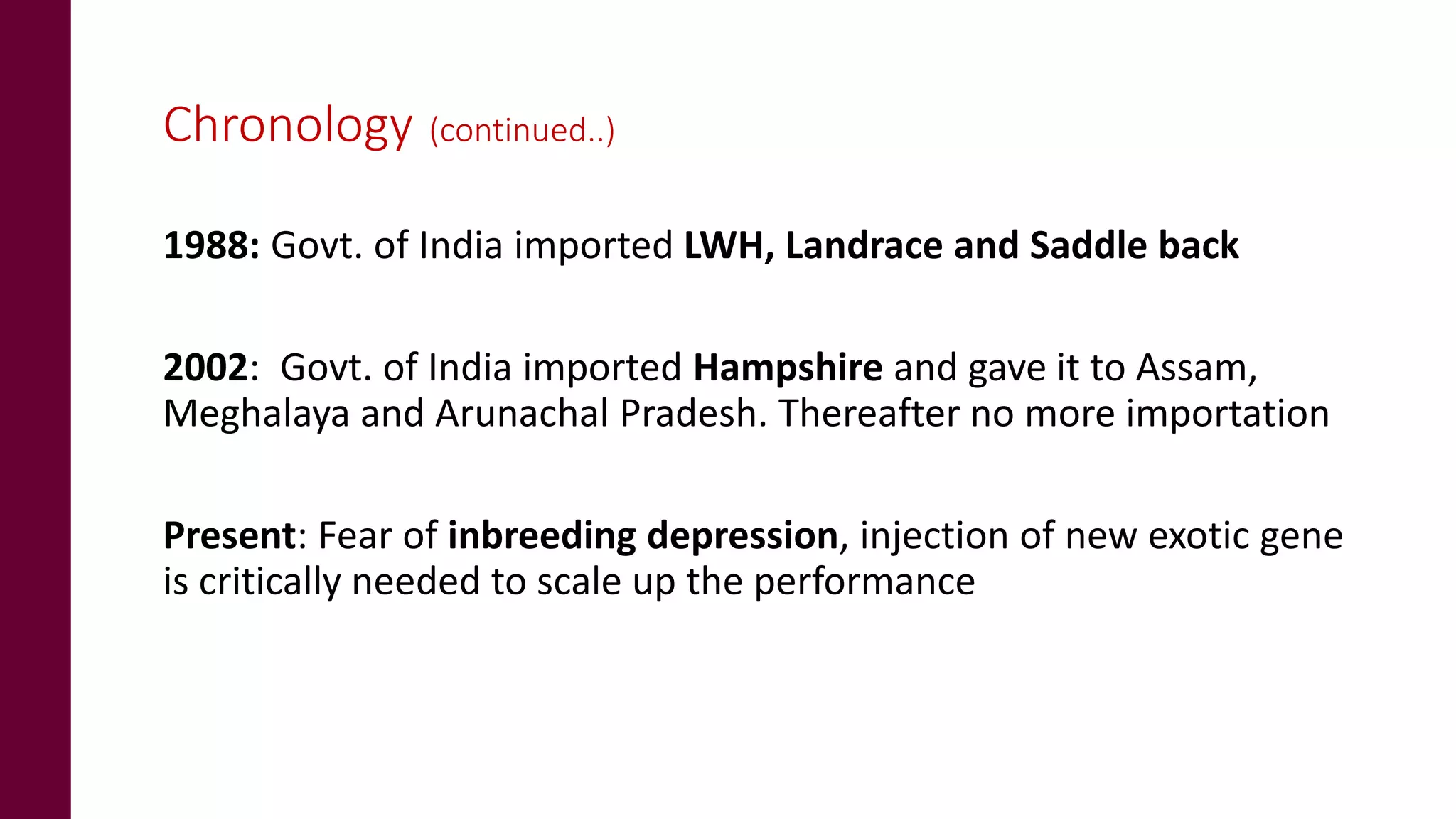 Chronology (continued..)
1988: Govt. of India imported LWH, Landrace and Saddle back
2002: Govt. of India imported Hampshire and gave it to Assam,
Meghalaya and Arunachal Pradesh. Thereafter no more importation
Present: Fear of inbreeding depression, injection of new exotic gene
is critically needed to scale up the performance
 