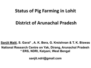 Status of Pig Farming in Lohit
District of Arunachal Pradesh
Sanjit Maiti, S. Garai* , A. K. Bera, G. Krsishnan & T. K. Biswas
National Research Centre on Yak, Dirang, Arunachal Pradesh
* ERS, NDRI, Kalyani, West Bengal
sanjit.ndri@gmail.com
 