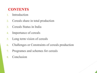 CONTENTS
1. Introduction
2. Cereals share in total production
3. Cereals Status in India
4. Importance of cereals
5. Long term vision of cereals
6. Challenges or Constraints of cereals production
7. Programes and schemes for cereals
8. Conclusion
 