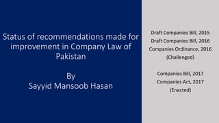 Status of recommendations made for
improvement in Company Law of
Pakistan
By
Sayyid Mansoob Hasan
Draft Companies Bill, 2015
Draft Companies Bill, 2016
Companies Ordinance, 2016
(Challenged)
Companies Bill, 2017
Companies Act, 2017
(Enacted)
 