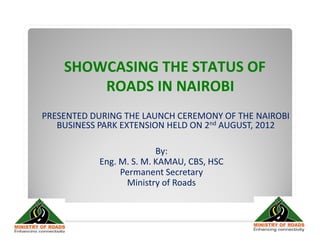 SHOWCASING THE STATUS OF
        ROADS IN NAIROBI
PRESENTED DURING THE LAUNCH CEREMONY OF THE NAIROBI
   BUSINESS PARK EXTENSION HELD ON 2nd AUGUST, 2012

                         By:
           Eng. M. S. M. KAMAU, CBS, HSC
                Permanent Secretary
                 Ministry of Roads
 