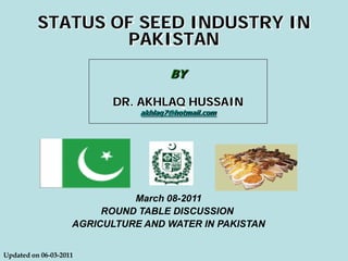 BY
DR. AKHLAQ HUSSAIN
akhlaq7@hotmail.com
STATUS OF SEED INDUSTRY IN
PAKISTAN
Updated on 06-03-2011
March 08-2011
ROUND TABLE DISCUSSION
AGRICULTURE AND WATER IN PAKISTAN
 