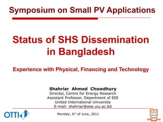 Symposium on Small PV Applications


Status of SHS Dissemination
       in Bangladesh
Experience with Physical, Financing and Technology


             Shahriar Ahmed Chowdhury
             Director, Centre for Energy Research
            Assistant Professor, Department of EEE
                United International University
                E-mail: shahriar@eee.uiu.ac.bd

                 Monday; 6th of June, 2011
 