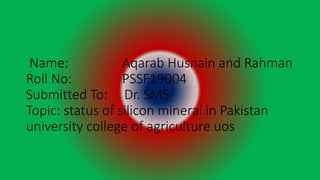 Name: Aqarab Husnain and Rahman
Roll No: PSSF19004
Submitted To: Dr. SMS
Topic: status of silicon mineral in Pakistan
university college of agriculture uos
 