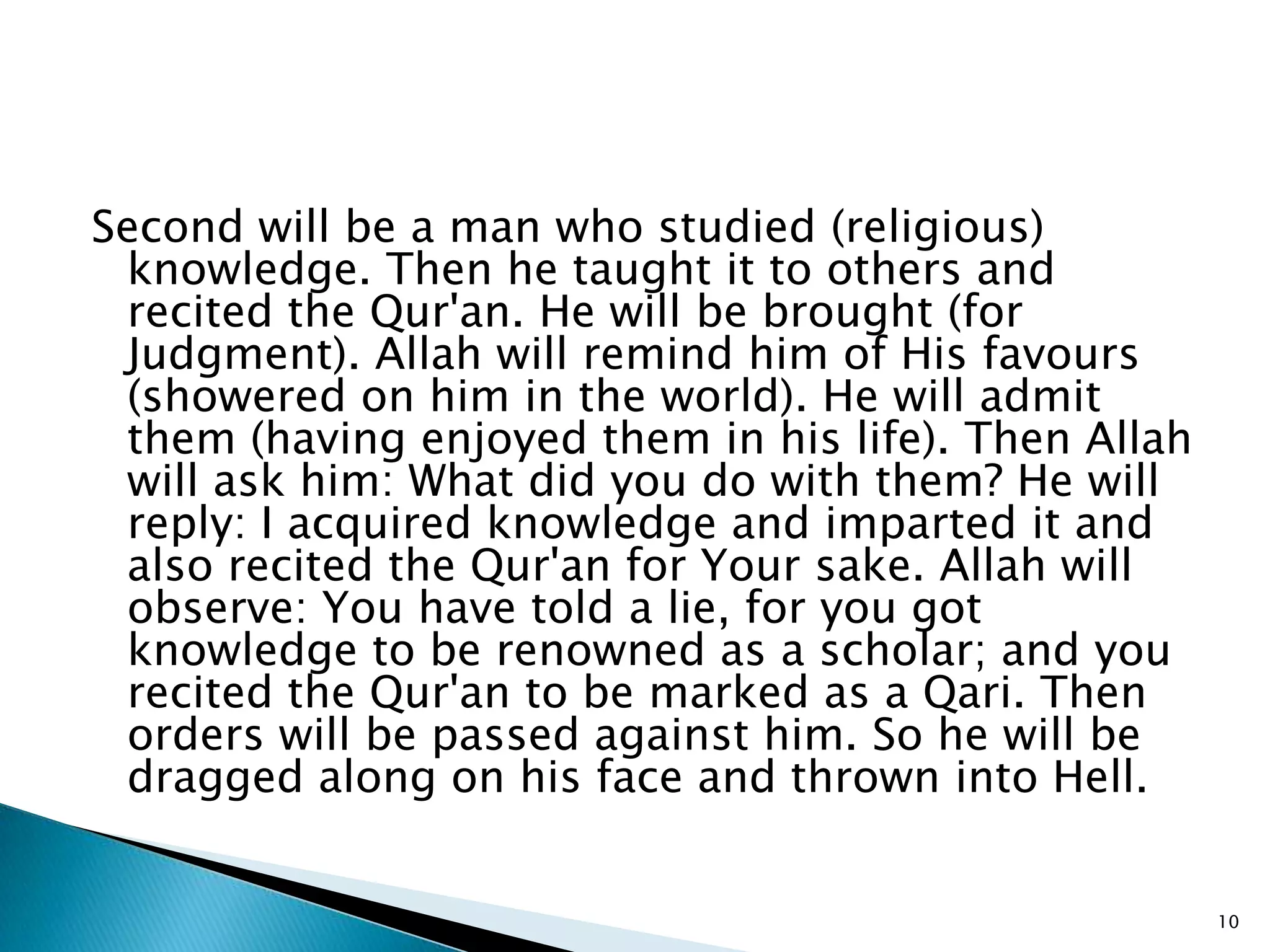 Second will be a man who studied (religious)
 knowledge. Then he taught it to others and
 recited the Qur'an. He will be brought (for
 Judgment). Allah will remind him of His favours
 (showered on him in the world). He will admit
 them (having enjoyed them in his life). Then Allah
 will ask him: What did you do with them? He will
 reply: I acquired knowledge and imparted it and
 also recited the Qur'an for Your sake. Allah will
 observe: You have told a lie, for you got
 knowledge to be renowned as a scholar; and you
 recited the Qur'an to be marked as a Qari. Then
 orders will be passed against him. So he will be
 dragged along on his face and thrown into Hell.


                                                      10
 
