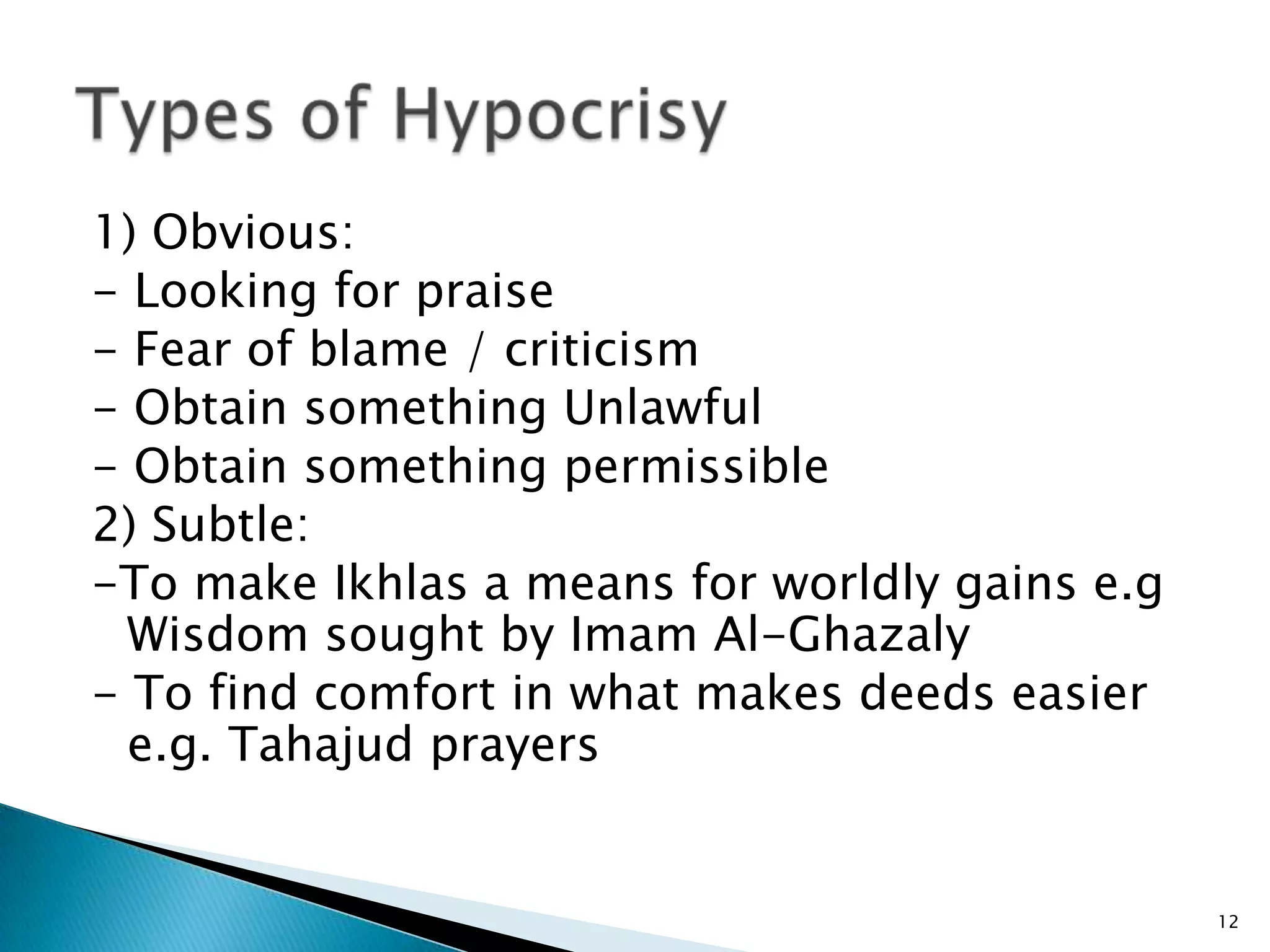 1) Obvious:
- Looking for praise
- Fear of blame / criticism
- Obtain something Unlawful
- Obtain something permissible
2) Subtle:
-To make Ikhlas a means for worldly gains e.g
  Wisdom sought by Imam Al-Ghazaly
- To find comfort in what makes deeds easier
  e.g. Tahajud prayers


                                                12
 