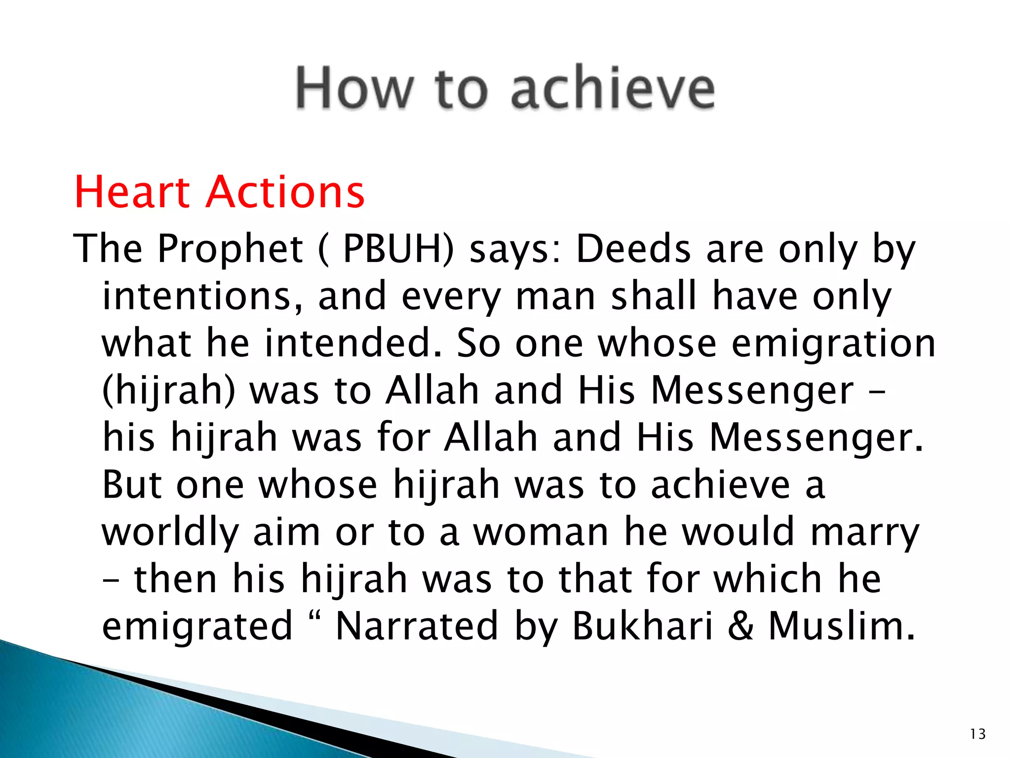 Heart Actions
The Prophet ( PBUH) says: Deeds are only by
 intentions, and every man shall have only
 what he intended. So one whose emigration
 (hijrah) was to Allah and His Messenger –
 his hijrah was for Allah and His Messenger.
 But one whose hijrah was to achieve a
 worldly aim or to a woman he would marry
 – then his hijrah was to that for which he
 emigrated “ Narrated by Bukhari & Muslim.

                                               13
 