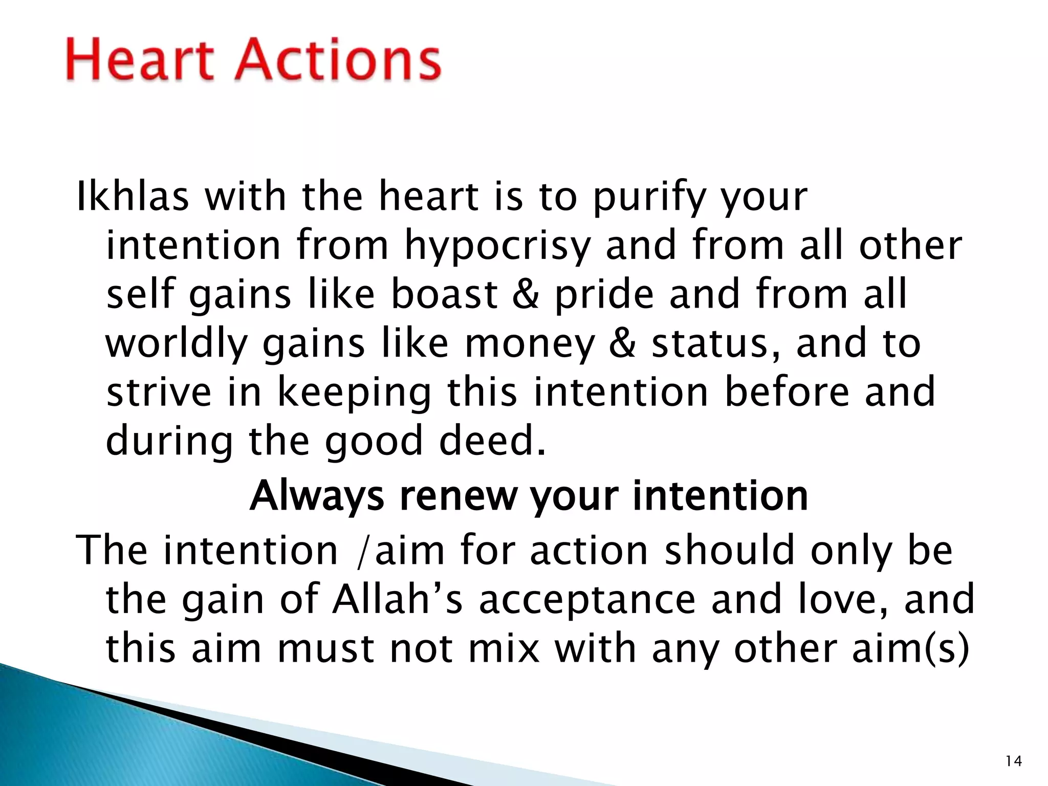 Ikhlas with the heart is to purify your
  intention from hypocrisy and from all other
  self gains like boast & pride and from all
  worldly gains like money & status, and to
  strive in keeping this intention before and
  during the good deed.
          Always renew your intention
The intention /aim for action should only be
  the gain of Allah’s acceptance and love, and
  this aim must not mix with any other aim(s)

                                                 14
 