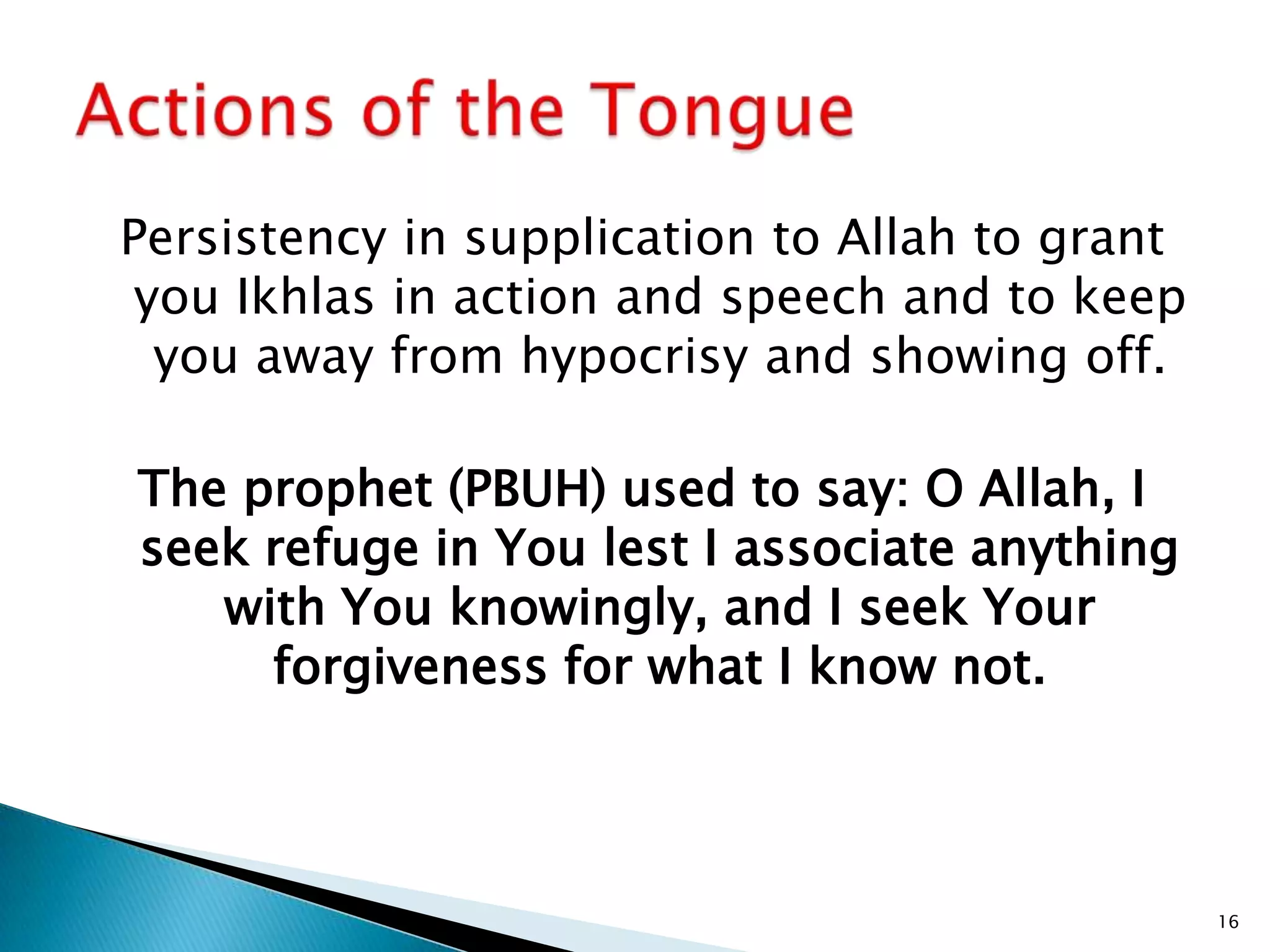 Persistency in supplication to Allah to grant
 you Ikhlas in action and speech and to keep
  you away from hypocrisy and showing off.

The prophet (PBUH) used to say: O Allah, I
seek refuge in You lest I associate anything
   with You knowingly, and I seek Your
     forgiveness for what I know not.



                                                16
 