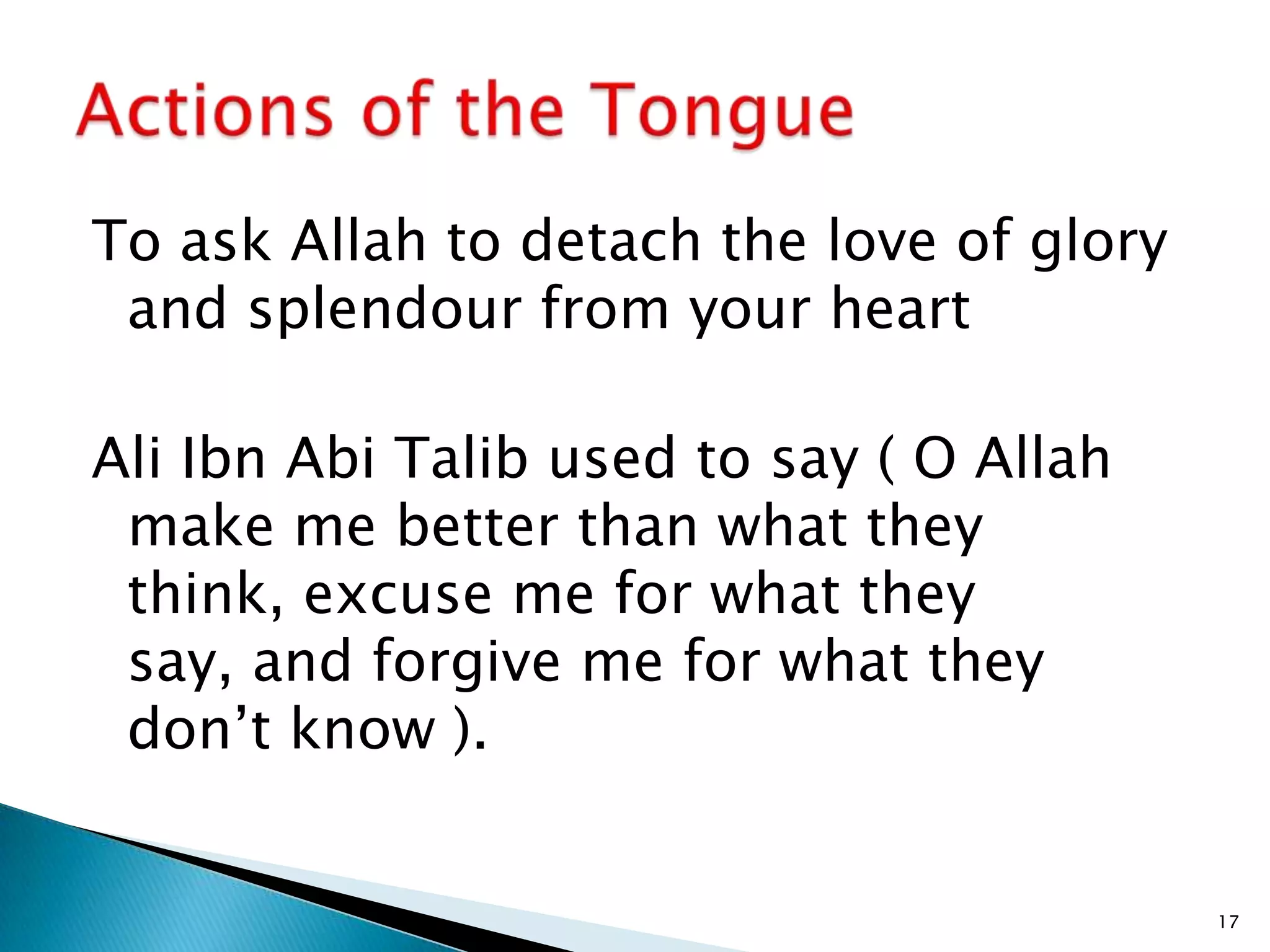 To ask Allah to detach the love of glory
 and splendour from your heart

Ali Ibn Abi Talib used to say ( O Allah
 make me better than what they
 think, excuse me for what they
 say, and forgive me for what they
 don’t know ).


                                           17
 