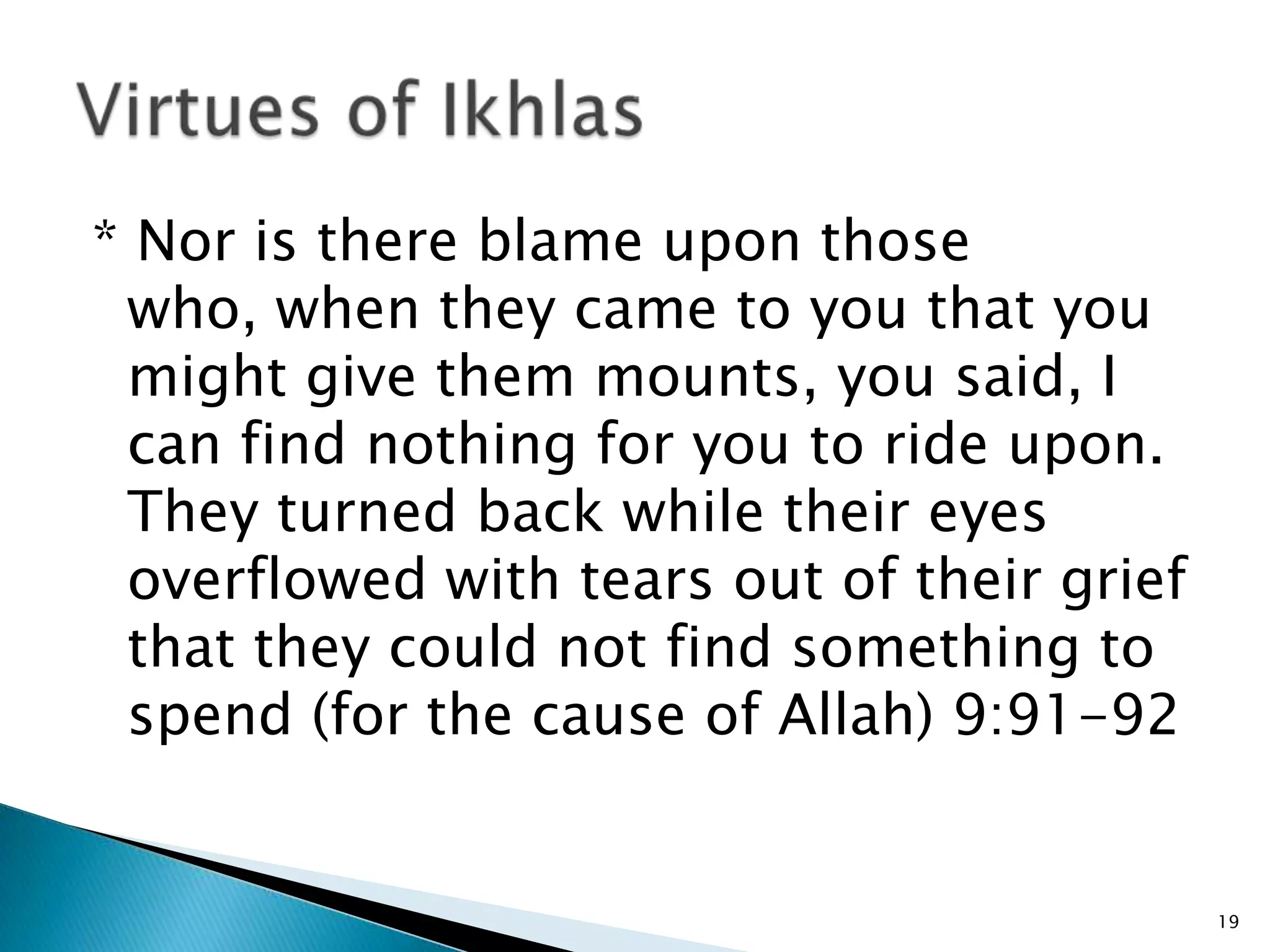 * Nor is there blame upon those
 who, when they came to you that you
 might give them mounts, you said, I
 can find nothing for you to ride upon.
 They turned back while their eyes
 overflowed with tears out of their grief
 that they could not find something to
 spend (for the cause of Allah) 9:91-92


                                            19
 