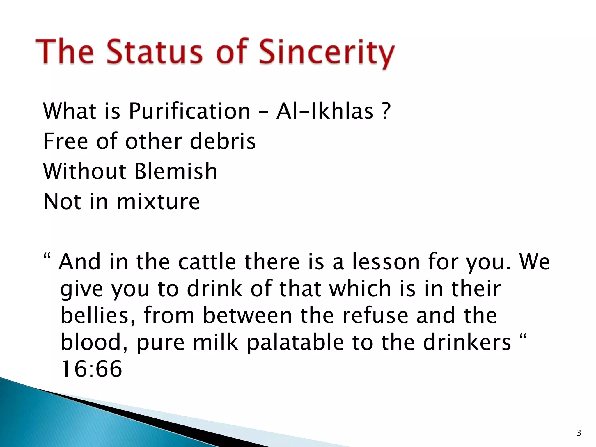 What is Purification – Al-Ikhlas ?
Free of other debris
Without Blemish
Not in mixture

“ And in the cattle there is a lesson for you. We
  give you to drink of that which is in their
  bellies, from between the refuse and the
  blood, pure milk palatable to the drinkers “
  16:66

                                                    3
 