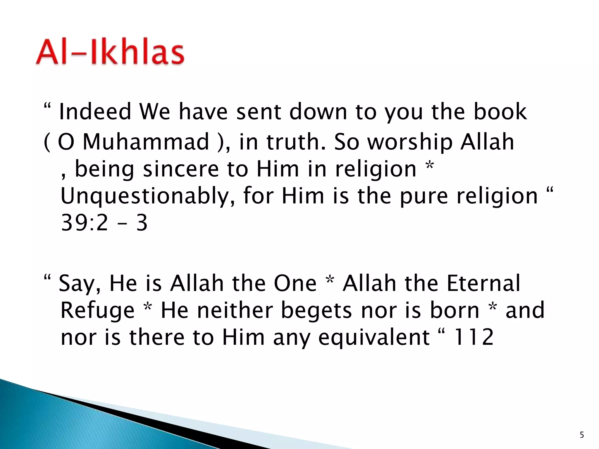 “ Indeed We have sent down to you the book
( O Muhammad ), in truth. So worship Allah
  , being sincere to Him in religion *
  Unquestionably, for Him is the pure religion “
  39:2 – 3

“ Say, He is Allah the One * Allah the Eternal
  Refuge * He neither begets nor is born * and
  nor is there to Him any equivalent “ 112



                                                   5
 