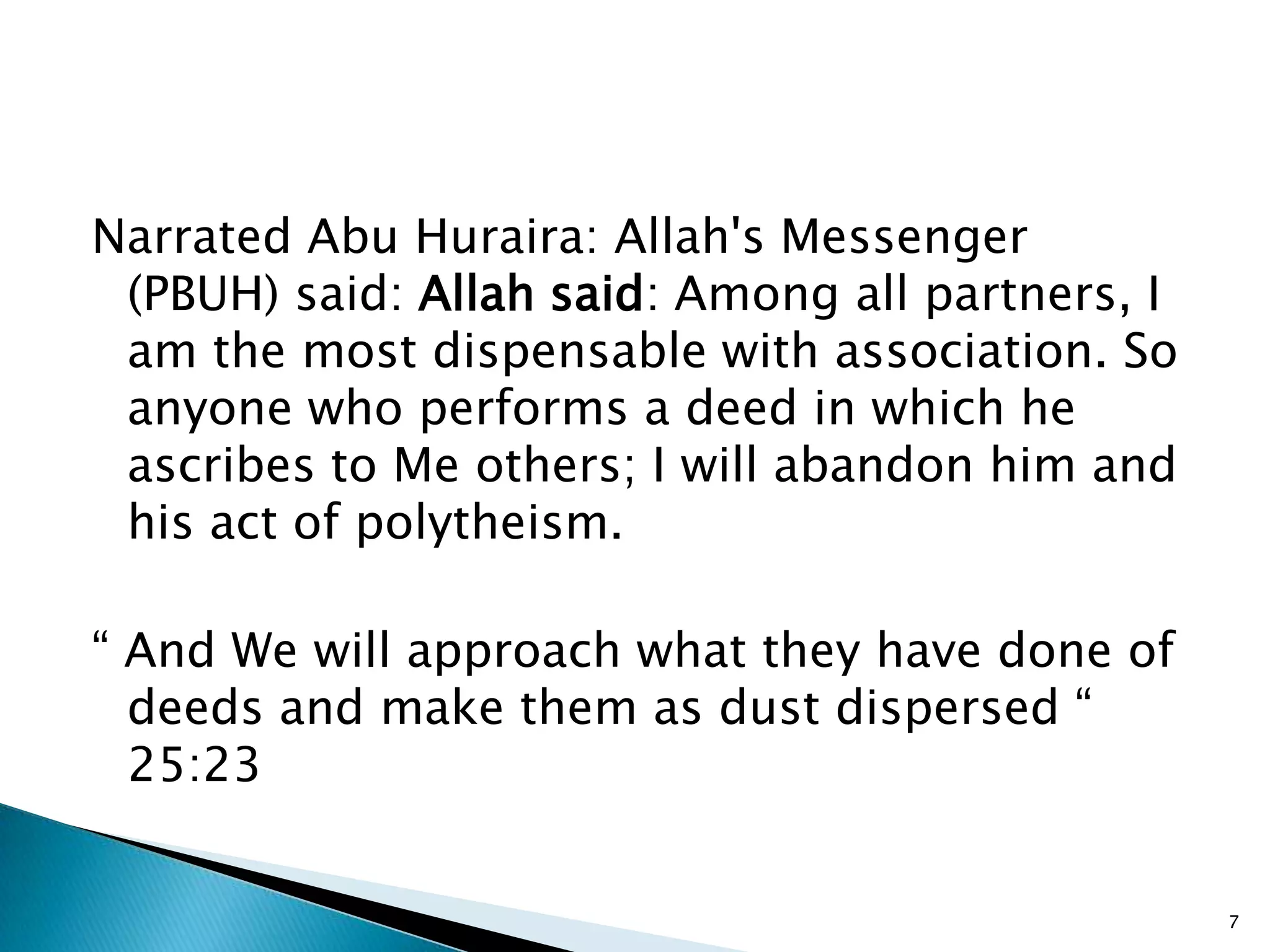 Narrated Abu Huraira: Allah's Messenger
 (PBUH) said: Allah said: Among all partners, I
 am the most dispensable with association. So
 anyone who performs a deed in which he
 ascribes to Me others; I will abandon him and
 his act of polytheism.

“ And We will approach what they have done of
  deeds and make them as dust dispersed “
  25:23


                                                  7
 