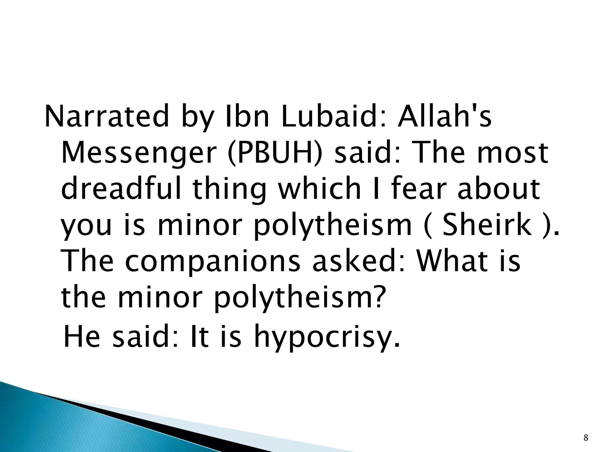 Narrated by Ibn Lubaid: Allah's
 Messenger (PBUH) said: The most
 dreadful thing which I fear about
 you is minor polytheism ( Sheirk ).
 The companions asked: What is
 the minor polytheism?
 He said: It is hypocrisy.


                                       8
 