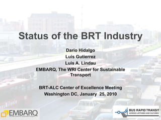 Status of the BRT Industry Dario Hidalgo Luis Gutierrez Luis A. Lindau EMBARQ, The WRI Center for Sustainable Transport BRT-ALC Center of Excellence Meeting Washington DC, January  25, 2010 