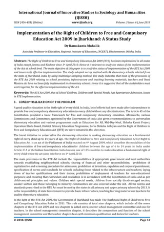 International Journal of Innovative Studies in Sociology and Humanities
(IJISSH)
ISSN 2456-4931 (Online) www.ijissh.org Volume: 3 Issue: 6 | June 2018
© 2018, IJISSH Page 12
Implementation of the Right of Children to Free and Compulsory
Education Act 2009 in Jharkhand: A Status Study
Dr Ramakanta Mohalik
Associate Professor in Education, Regional Institute of Education, (NCERT), Bhubaneswar, Odisha, India.
Abstract: The Right of Children to Free and Compulsory Education Act 2009 (RTE) has been implemented in all states
of India except Jammu and Kashmir since 1st April 2010. Hence it is relevant to study the status of the implementation
of the Act at school level. The main objective of this paper is to study the status of implementation of the RTE Act 2009
and issues in its effective implementation. The study adopted survey method with 44 elementary schools selected from
the state of Jharkhand, India by using multistage sampling method. The study indicates that most of the provisions of
the RTE Act 2009 relating to school provisions, infrastructure and teaching learning materials, teachers and Head
Masters etc have not been fully implemented in elementary schools. Hence it is suggested that all the stakeholders must
work together for the effective implementation of the Act.
Keywords: The RTE Act 2009, Out of School Children, Children with Special Needs, Age Appropriate Admission, Issues
in RTE Implementation.
1. CONCEPTUALIZATION OF THE PROBLEM
A good quality education is the birthright of every child. In India, lot of efforts had been made after Independence to
provide free and compulsory elementary education to every child without any discrimination. The Article 45 of the
Constitution provided a basic framework for free and compulsory elementary education. Afterwards, various
Commissions and Committees appointed by the Government of India also given recommendations to universalize
elementary education and various programmes such as Education for All, Mid-Day-Meal, Shiksha Karmi Project,
Operation Black-Board, District Primary Education Programme, Sarva Shiksha Abhiyan and the Right of Children to
Free and Compulsory Education Act (RTE) etc were initiated in this direction.
The latest initiative to universalize the elementary education is making elementary education as a fundamental
right of every child up to 14 years of age. The Right of Children to Free and Compulsory Education Act or Right to
Education Act is an act of the Parliament of India enacted on 4th August 2009, which describes the modalities of the
implementation of free and compulsory education for children between the age of 6 to 14 years in India under
Article 21A of the Indian Constitution. India became one of 135 countries to make education a fundamental right of
every child when the act came into force on 1st April 2010.
The main provisions in the RTE Act include the responsibilities of appropriate government and local authorities
towards establishing neighbourhood schools; sharing of financial and other responsibilities; prohibition of
capitation fee and screening procedure for admission; prohibition of detention, expulsion and corporal punishment;
specification of norms and standards for schools including those related to the infrastructure and teachers; laying
down of teacher qualifications and their duties; prohibition of deployment of teachers for non-educational
purposes; and ensuring that curriculum and evaluation is in accordance with the Constitution of India and as per
child-centred principles and values. Children with special needs, children from socially disadvantaged section,
weaker section and those belonging to minority communities are also covered under the Act. All the norms and
standards prescribed in the RTE Act must be met by the states in all primary and upper primary schools by 2013. It
is the responsibility of state Government to provide basic infrastructure, teaching learning material and teachers for
quality elementary education.
In the light of the RTE Act 2009, the Government of Jharkhand has made The Jharkhand Right of Children to Free
and Compulsory Education Rules in 2011. This rule consists of total nine chapters, which include all the seven
chapters of the RTE Act 2009 and two chapters is added extra; one for school management committee and one for
teachers. In the school management committee chapter, it describes the composition and function of the school
management committee and the teacher chapter deals with minimum qualification and duties for teachers.
 