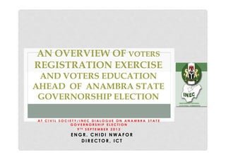 AN OVERVIEW OF VOTERS
REGISTRATION EXERCISE
AND VOTERS EDUCATION
AHEAD OF ANAMBRA STATE
GOVERNORSHIP ELECTION
AT CIVIL SOCIETY/INEC DIALOGUE ON ANAMBRA STATE
GOVERNORSHIP ELECTION
9 TH S E P T E M B E R 2 0 1 3

ENGR. CHIDI NWAFOR
DIRECTOR, ICT

 