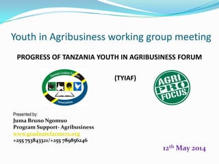 Youth in Agribusiness working group meeting 
PROGRESS OF TANZANIA YOUTH IN AGRIBUSINESS FORUM 
(TYIAF) 
Presented by: 
JumaBruno Ngomuo 
Program Support-Agribusiness 
www.graduatefarmers.org 
+255 753843321/+255 789856246 
12thMay 2014  