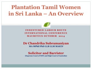 Plantation Tamil Women 
in Sri Lanka – An Overview 
INDENTURED LABOUR ROUTE 
INTERNATIONAL CONFERENCE 
MAURITIUS OCTOBER 2014 
Dr Chandrika Subramaniyan 
MA MPhil PhD LLB LLM MAICD 
Solicitor and Barrister 
(Supreme Court of NSW and High Court of Australia) 
 